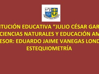 INSTITUCIÓN EDUCATIVA “JULIO CÉSAR GARCIA” ÁREA DE CIENCIAS NATURALES Y EDUCACIÓN AMBIENTAL PROFESOR: EDUARDO JAIME VANEGAS LONDOÑO ESTEQUIOMETRÍA 