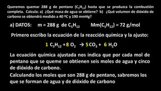 Queremos quemar 288 g de pentano (C5H12) hasta que se produzca la combustión
completa. Calcula: a) ¿Qué masa de agua se obtiene? b) ¿Qué volumen de dióxido de
carbono se obtendrá medido a 40 ºC y 190 mmHg?

a) DATOS:

m = 288 g de C5H12

Mm(C5H12) = 72 g/mol

Primero escribo la ecuación de la reacción química y la ajusto:
1 C5H12 + 8 O2 → 5 CO2 + 6 H2O
La ecuación química ajustada nos indica que por cada mol de
pentano que se queme se obtienen seis moles de agua y cinco
de dióxido de carbono.
Calculando los moles que son 288 g de pentano, sabremos los
que se forman de agua y de dióxido de carbono

 