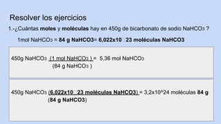 Resolver los ejercicios
1.-¿Cuántas moles y moléculas hay en 450g de bicarbonato de sodio NaHCO3 ?
1mol NaHCO3 = 84 g NaHCO3= 6,022x10៱23 moléculas NaHCO3
450g NaHCO3 (1 mol NaHCO3 ) = 5,36 mol NaHCO3
(84 g NaHCO3 )
450g NaHCO3 (6,022x10៱23 moléculas NaHCO3) = 3,2x10^24 moléculas 84 g
(84 g NaHCO3)
 