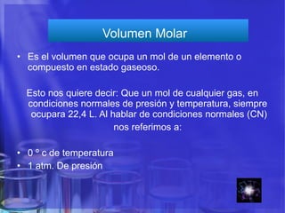 Volumen Molar  Es el volumen que ocupa un mol de un elemento o compuesto en estado gaseoso.  Esto nos quiere decir: Que un mol de cualquier gas, en condiciones normales de presión y temperatura, siempre  ocupara 22,4 L. Al hablar de condiciones normales (CN) nos referimos a:  0 º c de temperatura 1 atm. De presión  