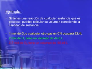 Ejemplo:   Si tienes una reacción de cualquier sustancia que es gaseosa, puedes calcular su volumen conociendo la cantidad de sustancia: 1 mol de O 2  o cualquier otro gas en CN ocupará 22,4L 2 mol de O 2  tiene un volumen de 44,8 L  2,7 mol de O 2  tiene un volumen de  60,48 L  