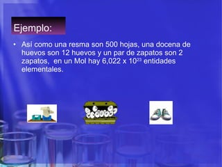 Ejemplo:  Así como una resma son 500 hojas, una docena de huevos son 12 huevos y un par de zapatos son 2 zapatos,  en un Mol hay 6,022 x 10 23  entidades elementales.  