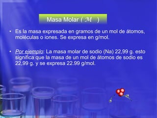 Masa Molar  (  M   ) Es la masa expresada en gramos de un mol de átomos, moléculas o iones. Se expresa en g/mol.  Por ejemplo : La masa molar de sodio (Na) 22,99 g. esto significa que la masa de un mol de átomos de sodio es 22,99 g. y se expresa 22.99 g/mol.  