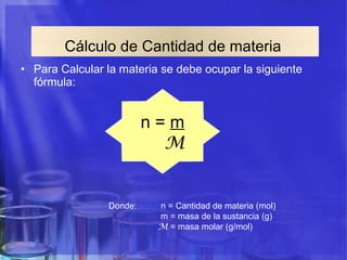 Cálculo de Cantidad de materia   Para Calcular la materia se debe ocupar la siguiente fórmula:  n =  m M Donde:  n = Cantidad de materia (mol) m = masa de la sustancia (g) M  = masa molar (g/mol) 