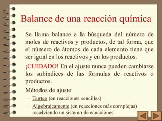 Balance de una reacción química
Se llama balance a la búsqueda del número de
moles de reactivos y productos, de tal forma, que
el número de átomos de cada elemento tiene que
ser igual en los reactivos y en los productos.
¡CUIDADO! En el ajuste nunca pueden cambiarse
los subíndices de las fórmulas de reactivos o
productos.
Métodos de ajuste:
– Tanteo (en reacciones sencillas).
– Algebraicamente (en reacciones más complejas)
resolviendo un sistema de ecuaciones.

 