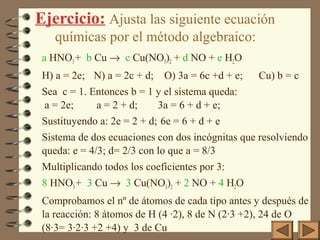 Ejercicio: Ajusta las siguiente ecuación
químicas por el método algebraico:
a HNO3 + b Cu → c Cu(NO3)2 + d NO + e H2O
H) a = 2e; N) a = 2c + d;

O) 3a = 6c +d + e;

Cu) b = c

Sea c = 1. Entonces b = 1 y el sistema queda:
a = 2e;
a = 2 + d;
3a = 6 + d + e;
Sustituyendo a: 2e = 2 + d; 6e = 6 + d + e
Sistema de dos ecuaciones con dos incógnitas que resolviendo
queda: e = 4/3; d= 2/3 con lo que a = 8/3
Multiplicando todos los coeficientes por 3:
8 HNO3 + 3 Cu → 3 Cu(NO3)2 + 2 NO + 4 H2O
Comprobamos el nº de átomos de cada tipo antes y después de
la reacción: 8 átomos de H (4 ·2), 8 de N (2·3 +2), 24 de O
(8·3= 3·2·3 +2 +4) y 3 de Cu

 
