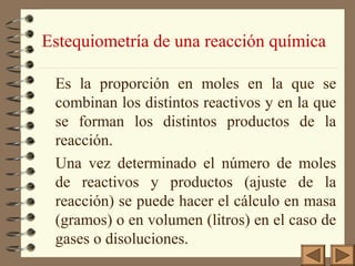 Estequiometría de una reacción química
Es la proporción en moles en la que se
combinan los distintos reactivos y en la que
se forman los distintos productos de la
reacción.
Una vez determinado el número de moles
de reactivos y productos (ajuste de la
reacción) se puede hacer el cálculo en masa
(gramos) o en volumen (litros) en el caso de
gases o disoluciones.

 