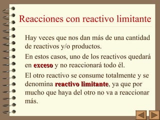 Reacciones con reactivo limitante
Hay veces que nos dan más de una cantidad
de reactivos y/o productos.
En estos casos, uno de los reactivos quedará
en exceso y no reaccionará todo él.
El otro reactivo se consume totalmente y se
denomina reactivo limitante, ya que por
limitante
mucho que haya del otro no va a reaccionar
más.

 