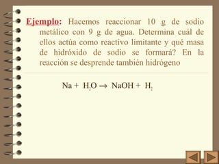 Ejemplo: Hacemos reaccionar 10 g de sodio
metálico con 9 g de agua. Determina cuál de
ellos actúa como reactivo limitante y qué masa
de hidróxido de sodio se formará? En la
reacción se desprende también hidrógeno
Na + H2O → NaOH + H2

 