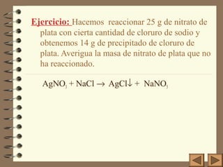 Ejercicio: Hacemos reaccionar 25 g de nitrato de
plata con cierta cantidad de cloruro de sodio y
obtenemos 14 g de precipitado de cloruro de
plata. Averigua la masa de nitrato de plata que no
ha reaccionado.
AgNO3 + NaCl → AgCl↓ + NaNO3

 
