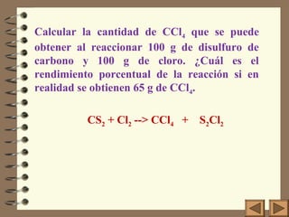 Calcular la cantidad de CCl4 que se puede
obtener al reaccionar 100 g de disulfuro de
carbono y 100 g de cloro. ¿Cuál es el
rendimiento porcentual de la reacción si en
realidad se obtienen 65 g de CCl4.
CS2 + Cl2 --> CCl4 + S2Cl2

 