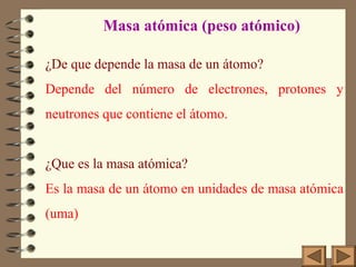 ¿De que depende la masa de un átomo?
Depende del número de electrones, protones y
neutrones que contiene el átomo.
¿Que es la masa atómica?
Es la masa de un átomo en unidades de masa atómica
(uma)
Masa atómica (peso atómico)
 