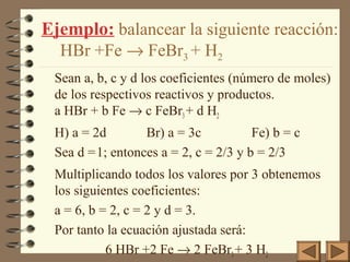 Ejemplo: balancear la siguiente reacción:
HBr +Fe → FeBr3 + H2
Sean a, b, c y d los coeficientes (número de moles)
de los respectivos reactivos y productos.
a HBr + b Fe → c FeBr3+ d H2
H) a = 2d Br) a = 3c Fe) b = c
Sea d =1; entonces a = 2, c = 2/3 y b = 2/3
Multiplicando todos los valores por 3 obtenemos
los siguientes coeficientes:
a = 6, b = 2, c = 2 y d = 3.
Por tanto la ecuación ajustada será:
6 HBr +2 Fe → 2 FeBr3+ 3 H2
 