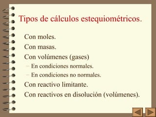 Tipos de cálculos estequiométricos.
Con moles.
Con masas.
Con volúmenes (gases)
– En condiciones normales.
– En condiciones no normales.
Con reactivo limitante.
Con reactivos en disolución (volúmenes).
 