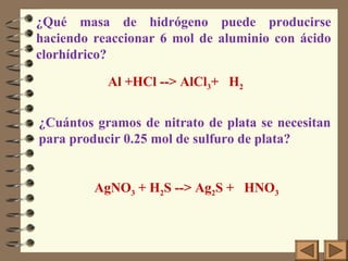 ¿Qué masa de hidrógeno puede producirse
haciendo reaccionar 6 mol de aluminio con ácido
clorhídrico?
AgNO3 + H2S --> Ag2S + HNO3
¿Cuántos gramos de nitrato de plata se necesitan
para producir 0.25 mol de sulfuro de plata?
Al +HCl --> AlCl3+ H2
 