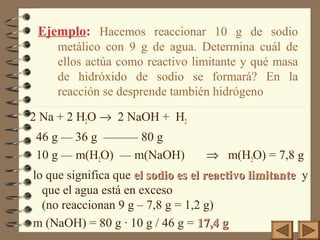 2 Na + 2 H2O → 2 NaOH + H2
46 g — 36 g ——— 80 g
10 g — m(H2O) — m(NaOH) ⇒ m(H2O) = 7,8 g
lo que significa que el sodio es el reactivo limitanteel sodio es el reactivo limitante y
que el agua está en exceso
(no reaccionan 9 g – 7,8 g = 1,2 g)
m (NaOH) = 80 g · 10 g / 46 g = 17,4 g17,4 g
Ejemplo: Hacemos reaccionar 10 g de sodio
metálico con 9 g de agua. Determina cuál de
ellos actúa como reactivo limitante y qué masa
de hidróxido de sodio se formará? En la
reacción se desprende también hidrógeno
 