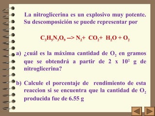 La nitroglicerina es un explosivo muy potente.
Su descomposición se puede representar por
C3H5N3O9 --> N2+ CO2+ H2O + O2
a) ¿cuál es la máxima cantidad de O2 en gramos
que se obtendrá a partir de 2 x 102
g de
nitroglicerina?
b) Calcule el porcentaje de rendimiento de esta
reaccion si se encuentra que la cantidad de O2
producida fue de 6.55 g
 