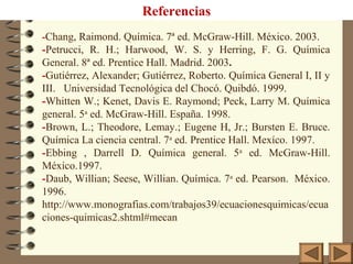 Referencias
-Chang, Raimond. Química. 7ª ed. McGraw-Hill. México. 2003.
-Petrucci, R. H.; Harwood, W. S. y Herring, F. G. Química
General. 8ª ed. Prentice Hall. Madrid. 2003.
-Gutiérrez, Alexander; Gutiérrez, Roberto. Química General I, II y
III. Universidad Tecnológica del Chocó. Quibdó. 1999.
-Whitten W.; Kenet, Davis E. Raymond; Peck, Larry M. Química
general. 5a
ed. McGraw-Hill. España. 1998.
-Brown, L.; Theodore, Lemay.; Eugene H, Jr.; Bursten E. Bruce.
Química La ciencia central. 7a
ed. Prentice Hall. Mexíco. 1997.
-Ebbing , Darrell D. Química general. 5a
ed. McGraw-Hill.
México.1997.
-Daub, Willian; Seese, Willian. Química. 7a
ed. Pearson. México.
1996.
http://www.monografias.com/trabajos39/ecuacionesquimicas/ecua
ciones-quimicas2.shtml#mecan
 