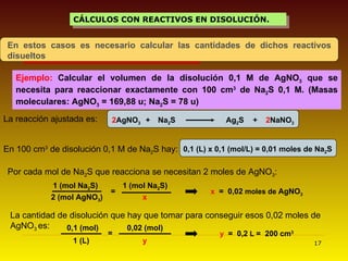 CÁLCULOS CON REACTIVOS EN DISOLUCIÓN. Ejemplo:  Calcular el volumen de la disolución 0,1 M de AgNO 3  que se necesita para reaccionar exactamente con 100 cm 3  de Na 2 S 0,1 M. (Masas moleculares: AgNO 3  = 169,88 u; Na 2 S = 78 u) 2 AgNO 3 + Na 2 S Ag 2 S La reacción ajustada es: + 2 NaNO 3 0,1 (L) x 0,1 (mol/L) = 0,01 moles de Na 2 S = x   =  0,02  moles de  AgNO 3 La cantidad de disolución que hay que tomar para conseguir esos 0,02 moles de AgNO 3  es:   = y   =  0,2  L  =  200   cm 3 En 100 cm 3  de disolución 0,1 M de Na 2 S hay:   Por cada mol de Na 2 S que reacciona se necesitan 2 moles de AgNO 3 :  En estos casos es necesario calcular las cantidades de dichos reactivos disueltos 1 (mol Na 2 S) 2 (mol AgNO 3 ) 1 (mol Na 2 S) x 0,1 (mol) 1 (L) 0,02 (mol) y 
