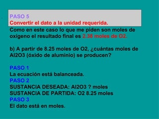 .  Como en este caso lo que me piden son moles de oxígeno el resultado final es  2.38 moles de O2. b) A partir de 8.25 moles de O2, ¿cuántas moles de Al2O3 (óxido de aluminio) se producen? PASO 1 La ecuación está balanceada. PASO 2 SUSTANCIA DESEADA: Al2O3 ? moles SUSTANCIA DE PARTIDA: O2 8.25 moles PASO 3 El dato está en moles.   PASO 5 Convertir el dato a la unidad requerida. 