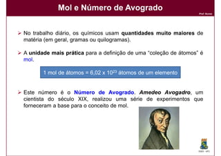 Mol e Número de Avogrado
                                                                  Prof. Nunes




No trabalho diário, os químicos usam quantidades muito maiores de
matéria (em geral, gramas ou quilogramas).

A unidade mais prática para a definição de uma “coleção de átomos” é
mol.
mol

       1 mol de átomos = 6,02 x 1023 átomos de um elemento


Este número é o Número de Avogrado Amedeo Avogadro um
                                 Avogrado.        Avogadro,
cientista do século XIX, realizou uma série de experimentos que
forneceram a base para o conceito de mol.




                                                                  DQOI - UFC
 