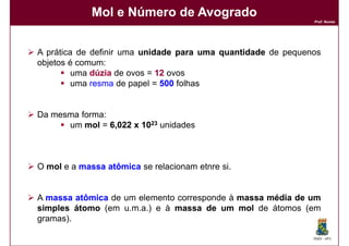 Mol e Número de Avogrado
                                                              Prof. Nunes




A prática de definir uma unidade para uma quantidade de pequenos
objetos é comum:
         uma dúzia de ovos = 12 ovos
         uma resma de papel = 500 folhas


Da mesma forma:
      um mol = 6,022 x 1023 unidades



O mol e a massa atômica se relacionam etnre si.


A massa atômica de um elemento corresponde à massa média de um
simples átomo (em u.m.a.) e à massa de um mol de átomos (em
gramas).

                                                              DQOI - UFC
 