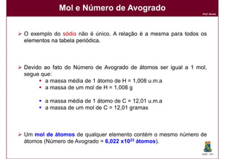 Mol e Número de Avogrado
                                                               Prof. Nunes




O exemplo do sódio não é único. A relação é a mesma para todos os
elementos na tabela periódica
                    periódica.



Devido ao fato do Número de Avogrado de átomos ser igual a 1 mol
                                                             mol,
segue que:
       a massa média de 1 átomo de H = 1,008 u.m.a
       a massa de um mol de H = 1,008 g

       a massa média de 1 átomo de C = 12,01 u.m.a
       a massa de um mol de C = 12,01 gramas



Um mol de átomos de qualquer elemento contém o mesmo número de
átomos (Número de Avogrado = 6,022 x1023 átomos
                                         átomos).

                                                               DQOI - UFC
 