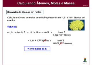 Calculando Átomos, Moles e Massa
                                                                     Prof. Nunes




Convertendo átomos em moles

Calcule o número de moles de enxofre presentes em 1,81 x 1024 átomos de
enxofre.

Solução:
Solução:

no de moles de S = no de átomos de S x         1 mol S
                                           6,022 1023 átomos

                  = 1,81 x 1024 átomos x      1 mol S
                                           6,022 1023 átomos

                  = 3,01 moles de S




                                                                     DQOI - UFC
 