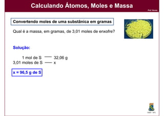 Calculando Átomos, Moles e Massa
                                                       Prof. Nunes




Convertendo moles de uma substânica em gramas

Qual é a massa, em gramas, de 3,01 moles de enxofre?


Solução:
Solução:

     1 mol de S     32,06 g
3,01 moles de S     x

x = 96,5 g de S




                                                       DQOI - UFC
 