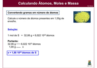 Calculando Átomos, Moles e Massa
                                                   Prof. Nunes




Convertendo gramas em número de átomos

Calcule o número de átomos presentes em 1,00g de
enxofre.


Solução:
Solução:

1 mol de S = 32,06 g = 6,022 1023 átomos

Portanto:
32,06 g     6,022 1023 átomos
 1,00 g      x

x = 1,88 1022 átomos de S




                                                   DQOI - UFC
 