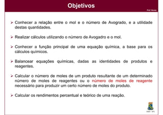 Objetivos
                                                                  Prof. Nunes




Conhecer a relação entre o mol e o número de Avogrado e a utilidade
                                             Avogrado,
destas quantidades.

Realizar cálculos utilizando o número de Avogadro e o mol.

Conhecer a função principal de uma equação química a base para os
                                           química,
cálculos químicos.

Balancear equações químicas dadas as identidades de produtos e
                   químicas,
reagentes.

Calcular o número de moles de um produto resultante de um determinado
número de moles de reagentes ou o número de moles de reagente
necessário para produzir um certo número de moles do produto.

Calcular os rendimentos percentual e teórico de uma reação.


                                                                  DQOI - UFC
 