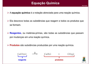 Equação Química
                                                                   Prof. Nunes




A equação química é a notação abreviada para uma reação química
                                                        química.


Ela descreve todas as substâncias que reagem e todos os produtos que
se formam
   formam.


Reagentes, ou matérias-primas, são todas as substâncias que passam
por mudanças em uma reação química.


Produtos são substâncias produzidas por uma reação química.




       reagente                          produtos
                                                                   DQOI - UFC
 
