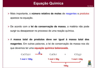 Equação Química
                                                                   Prof. Nunes




Mais importante, o número relativo de moles de reagentes e produtos
aparece na equação.


De acordo com a lei da conservação de massa a matéria não pode
                                      massa,
surgir ou desaparecer no processo de uma reação química.


A massa total do produtos deve ser igual à massa total dos
reagentes Em outras palavras, a lei de conservação de massa nos diz
reagentes.
que devemos ter uma equação química balanceada.
                                    balanceada



        1 mol = 100g            1 mol = 56g          1 mol = 44g


                                              100g                 DQOI - UFC
 