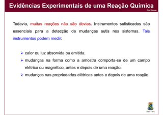Evidências Experimentais de uma Reação Química
                                                                      Prof. Nunes




 Todavia, muitas reações não são óbvias. Instrumentos sofisticados são
                                 óbvias.
 essenciais para a detecção de mudanças sutis nos sistemas. Tais
 instrumentos podem medir:


       calor ou luz absorvida ou emitida.
       mudanças na forma como a amostra comporta-se de um campo
       elétrico ou magnético, antes e depois de uma reação.
       mudanças nas propriedades elétricas antes e depois de uma reação.




                                                                      DQOI - UFC
 
