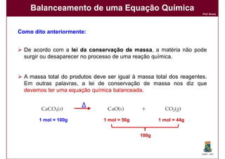 Balanceamento de uma Equação Química
                                                                     Prof. Nunes




Como dito anteriormente:
          anteriormente:


  De acordo com a lei da conservação de massa a matéria não pode
                                            massa,
  surgir ou desaparecer no processo de uma reação química.


  A massa total do produtos deve ser igual à massa total dos reagentes
                                                             reagentes.
  Em outras palavras, a lei de conservação de massa nos diz que
  devemos ter uma equação química balanceada
                                   balanceada.




       1 mol = 100g             1 mol = 56g          1 mol = 44g


                                              100g


                                                                     DQOI - UFC
 