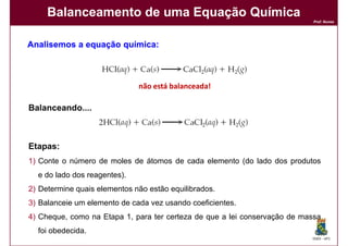 Balanceamento de uma Equação Química
                                                                            Prof. Nunes




Analisemos a equação química:
                     química:



                              não está balanceada!

Balanceando....
Balanceando....



Etapas:
Etapas:
1) Conte o número de moles de átomos de cada elemento (do lado dos produtos
  e do lado dos reagentes).
2) Determine quais elementos não estão equilibrados.
3) Balanceie um elemento de cada vez usando coeficientes.
4) Cheque, como na Etapa 1, para ter certeza de que a lei conservação de massa
  foi obedecida.
                                                                           DQOI - UFC
 