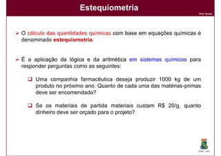 Estequiometria
                                                                  Prof. Nunes




O cálculo das quantidades químicas com base em equações químicas é
denominado estequiometria
            estequiometria.


É a aplicação da lógica e da aritmética em sistemas químicos para
responder perguntas como as seguintes:

     Uma companhia farmacêutica deseja produzir 1000 kg de um
     produto no próximo ano. Quanto de cada uma das matérias-primas
     deve ser encomendado?

     Se os materiais de partida materiais custam R$ 20/g, quanto
     dinheiro deve ser orçado para o projeto?




                                                                  DQOI - UFC
 
