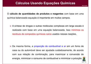 Cálculos Usando Equações Químicas
                                                                      Prof. Nunes




O cálculo de quantidades de produtos e reagentes com base em uma
química balanceada equação é importante em muitos campos
                                                  campos.


    A síntese de drogas e outras moléculas complexas em larga escala é
    realizada com base em uma equação balanceada. Isso minimiza os
    resíduos de compostos químicos caros usados ​nessas reações.




    Da mesma forma, a proporção de combustível e ar em um forno de
    casa ou do automóvel deve ser ajustada cuidadosamente, de acordo
    com sua relação de combinação, para maximizar a conversão de
    energia, minimizar o consumo de combustível e minimizar a poluição
                                                              poluição.
                                                                      DQOI - UFC
 