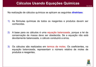 Cálculos Usando Equações Químicas
                                                                         Prof. Nunes




Na realização de cálculos químicos se aplicam as seguintes diretrizes
                                                           diretrizes:


1)   As fórmulas químicas de todos os reagentes e produtos devem ser
     conhecidas.


2)   A base para os cálculos é uma equação balanceada porque a lei da
                                             balanceada,
     conservação de massa deve ser obedecida. Se a equação não está
     devidamente balanceada, o cálculo conduzirá a erros.


3)   Os cálculos são realizados em termos de moles Os coeficientes, na
                                             moles.
     equação balanceada, representam o número relativo de moles de
     produtos e reagente
                reagentes.




                                                                         DQOI - UFC
 