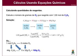 Cálculos Usando Equações Químicas
                                                                      Prof. Nunes




Calculando quantidades de reagentes.
                          reagentes.

Calcule o número de gramas de O2 que reagirão com 1,00 mol de C3H8.

Solução:
Solução:




Ou...
1 mol C3H8     5 moles O2


44g C3H8        5 x 32g O2 = 160g O2
                                                                      DQOI - UFC
 