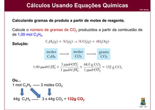Cálculos Usando Equações Químicas
                                                                   Prof. Nunes




Calculando gramas de produto a partir de moles de reagente.
                                                  reagente.

Calcule o número de gramas de CO2 produzidos a partir da combustão de
de 1,00 mol C3H8.

Solução:
Solução:




Ou...
1 mol C3H8     3 moles CO2


44g C3H8       3 x 44g CO2 = 132g CO2
                                                                   DQOI - UFC
 