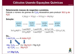Cálculos Usando Equações Químicas
                                                                    Prof. Nunes




Relacionando massas de reagentes e produtos.
                                    produtos.
Calcule o número de gramas de C3H8 necessários para produzir 36,0 g de
                                                             36,
H2O.

Solução:
Solução:




Ou...
1 mol C3H8      4 moles H2O


44g C3H8        4 x 18g H2O = 72g H2O
 xg C3H8        36g H2O

 x = 22g C3H8                                                       DQOI - UFC
 