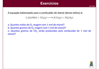 Exercícios
                                                                      Prof. Nunes




A equação balanceada para a combustão de etanol (álcool etílico) é:



a. Quantos moles de O2 reagem com 1 mol de etanol?
b. Quantos gramas de O2 reagem com 1 mol de etanol?
c. Quantos gramas de CO2 serão produzidos pela combustão de 1 mol de
etanol?




                                                                      DQOI - UFC
 