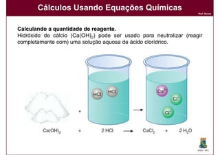 Cálculos Usando Equações Químicas
                                                                   Prof. Nunes




Calculando a quantidade de reagente.
                           reagente.
Hidróxido de cálcio (Ca(OH)2) pode ser usado para neutralizar (reagir
completamente com) uma solução aquosa de ácido clorídrico.




                                                                   DQOI - UFC
 