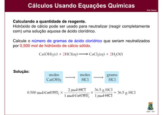 Cálculos Usando Equações Químicas
                                                                       Prof. Nunes




Calculando a quantidade de reagente.
                              reagente.
Hidróxido de cálcio pode ser usado para neutralizar (reagir completamente
com) uma solução aquosa de ácido clorídrico.

Calcule o número de gramas de ácido clorídrico que seriam neutralizados
por 0,500 mol de hidróxido de cálcio sólido.




Solução:




                                                                       DQOI - UFC
 