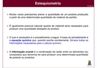 Estequiometria
                                                                      Prof. Nunes




Muitas vezes precisamos prever a quantidade de um produto produzido
a partir de uma determinada quantidade de material de partida.


É igualmente possível calcular quanto de material seria necessário para
produzir uma quantidade desejada do produto.


O que é necessário é o procedimento a seguir A base do procedimento é
                                       seguir.
a equação química que, quando escrita corretamente, fornece todas as
informações necessárias para o cálculo químico.


A informação crucial é a combinação da razão entre os elementos (ou
compostos) que devemos ter para produzir uma determinada quantidade
de produto ou produtos.


                                                                      DQOI - UFC
 