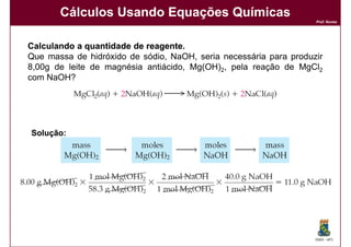 Cálculos Usando Equações Químicas
                                                                   Prof. Nunes




Calculando a quantidade de reagente.
                           reagente.
Que massa de hidróxido de sódio, NaOH, seria necessária para produzir
8,00g de leite de magnésia antiácido, Mg(OH)2, pela reação de MgCl2
com NaOH?




Solução:




                                                                   DQOI - UFC
 