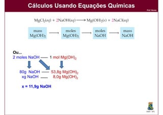 Cálculos Usando Equações Químicas
                                          Prof. Nunes




Ou...
2 moles NaOH     1 mol Mg(OH)2


   80g NaOH      53,8g Mg(OH)2
    xg NaOH       8,0g Mg(OH)2

    x = 11,9g NaOH




                                          DQOI - UFC
 