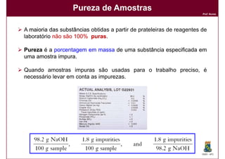 Pureza de Amostras
                                                                       Prof. Nunes




A maioria das substâncias obtidas a partir de prateleiras de reagentes de
laboratório não são 100% puras
                    100% puras.

Pureza é a porcentagem em massa de uma substância especificada em
uma amostra impura
            impura.

Quando amostras impuras são usadas para o trabalho preciso, é
necessário levar em conta as impurezas.




                                                                       DQOI - UFC
 