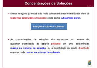 Concentrações de Soluções
                                                                      Prof. Nunes




Muitas reações químicas são mais convenientemente realizadas com os
reagentes dissolvidos em solução e não como substâncias puras
                                                        puras.


                     solução = soluto + solvente




As   concentrações    de   soluções   são   expressas   em   termos   de
qualquer quantidade de soluto presente em uma determinada
massa ou volume de solução, ou a quantidade de soluto dissolvido
                   solução
em uma dada massa ou volume de solvente.
                               solvente




                                                                      DQOI - UFC
 